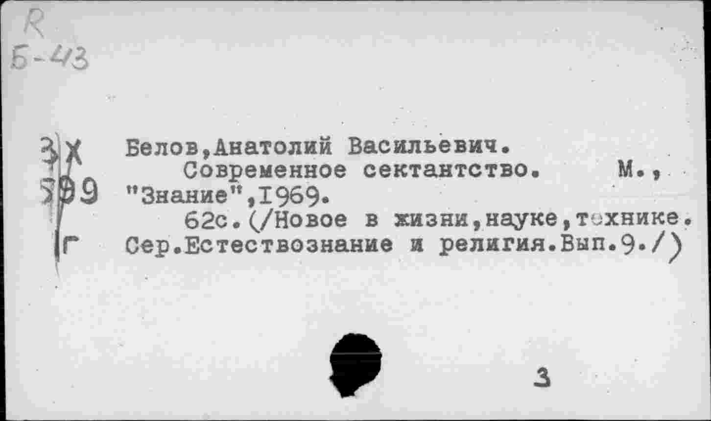 ﻿Белов,Анатолий Васильевич.
Современное сектантство. М., "Знание”,1969»
62с.(/Новое в жизни,науке,технике.
Сер.Естествознание и религия.Вып.9./)